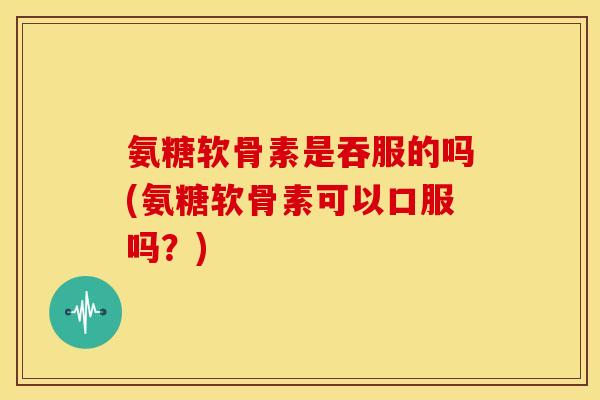 氨糖软骨素是吞服的吗(氨糖软骨素可以口服吗？)