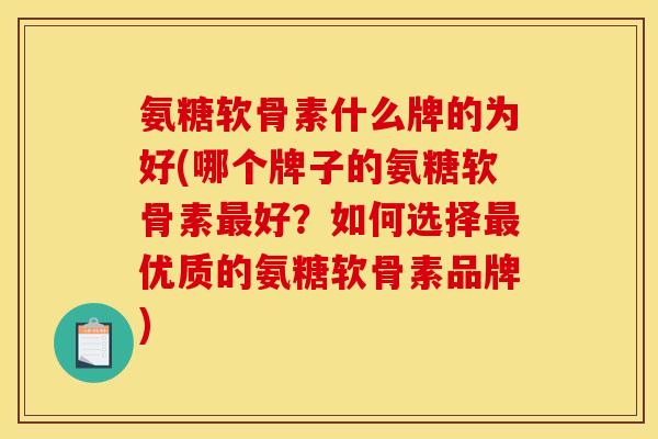 氨糖软骨素什么牌的为好(哪个牌子的氨糖软骨素最好？如何选择最优质的氨糖软骨素品牌)
