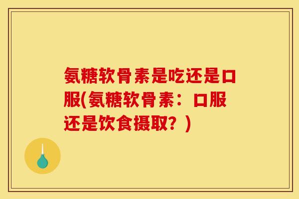 氨糖软骨素是吃还是口服(氨糖软骨素：口服还是饮食摄取？)