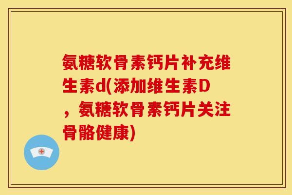 氨糖软骨素钙片补充维生素d(添加维生素D，氨糖软骨素钙片关注骨骼健康)