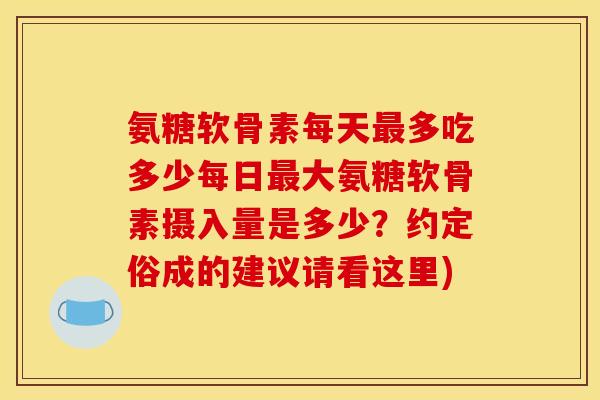 氨糖软骨素每天最多吃多少每日最大氨糖软骨素摄入量是多少？约定俗成的建议请看这里)