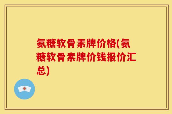 氨糖软骨素牌价格(氨糖软骨素牌价钱报价汇总)