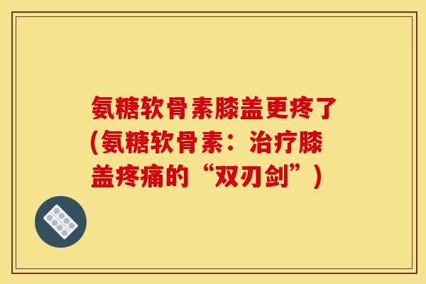 氨糖软骨素膝盖更疼了(氨糖软骨素：治疗膝盖疼痛的“双刃剑”)