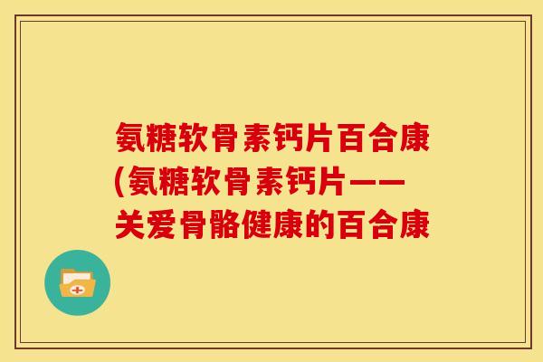 氨糖软骨素钙片百合康(氨糖软骨素钙片——关爱骨骼健康的百合康-第1张图片-关节骑士