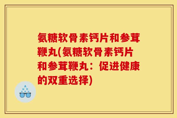 氨糖软骨素钙片和参茸鞭丸(氨糖软骨素钙片和参茸鞭丸：促进健康的双重选择)