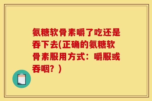 氨糖软骨素嚼了吃还是吞下去(正确的氨糖软骨素服用方式：嚼服或吞咽？)
