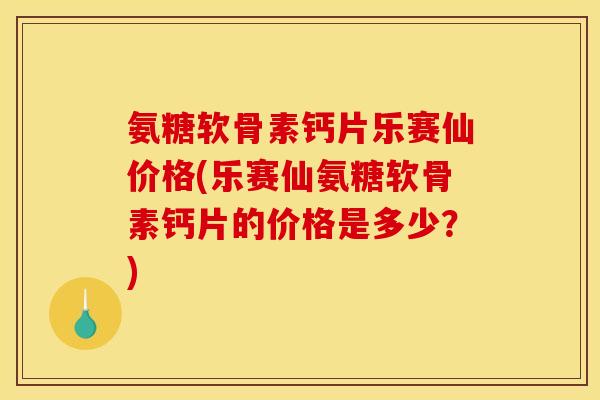 氨糖软骨素钙片乐赛仙价格(乐赛仙氨糖软骨素钙片的价格是多少？)