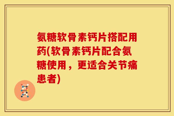 氨糖软骨素钙片搭配用药(软骨素钙片配合氨糖使用，更适合关节痛患者)