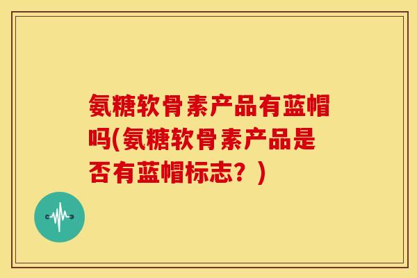 氨糖软骨素产品有蓝帽吗(氨糖软骨素产品是否有蓝帽标志？)