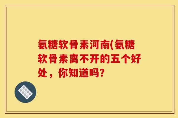 氨糖软骨素河南(氨糖软骨素离不开的五个好处，你知道吗？-第1张图片-关节骑士