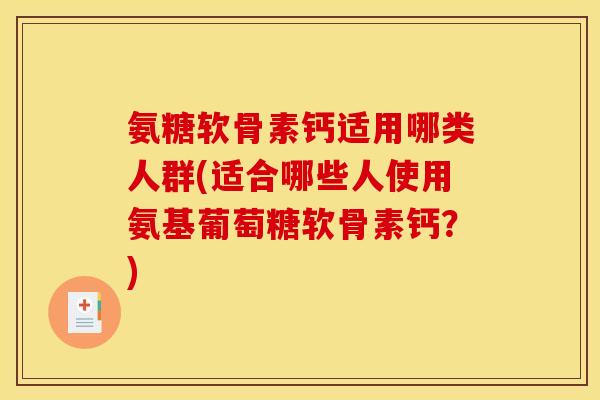 氨糖软骨素钙适用哪类人群(适合哪些人使用氨基葡萄糖软骨素钙？)