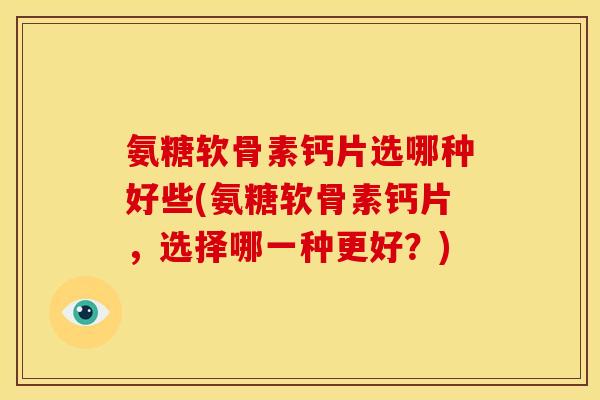 氨糖软骨素钙片选哪种好些(氨糖软骨素钙片，选择哪一种更好？)