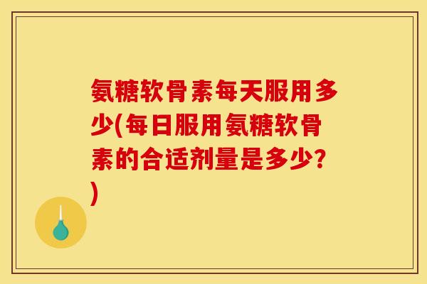 氨糖软骨素每天服用多少(每日服用氨糖软骨素的合适剂量是多少？)