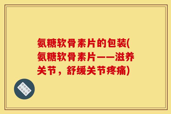 氨糖软骨素片的包装(氨糖软骨素片——滋养关节，舒缓关节疼痛)