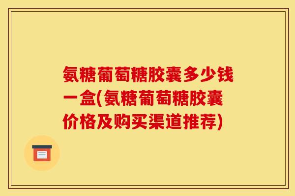 氨糖葡萄糖胶囊多少钱一盒(氨糖葡萄糖胶囊价格及购买渠道推荐)-第1张图片-关节骑士
