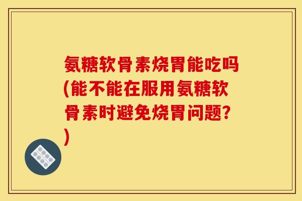氨糖软骨素烧胃能吃吗(能不能在服用氨糖软骨素时避免烧胃问题？)-第1张图片-关节骑士
