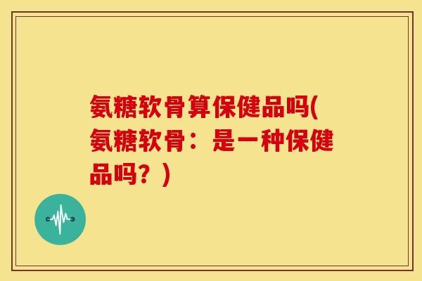 氨糖软骨算保健品吗(氨糖软骨：是一种保健品吗？)