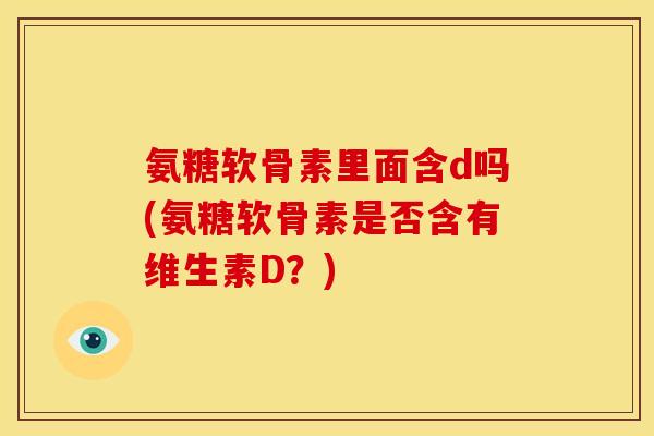 氨糖软骨素里面含d吗(氨糖软骨素是否含有维生素D？)