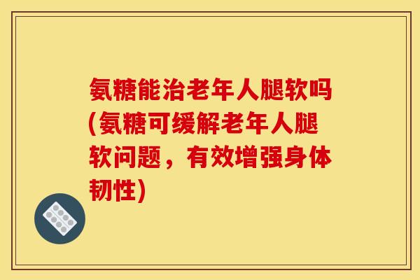 氨糖能治老年人腿软吗(氨糖可缓解老年人腿软问题，有效增强身体韧性)