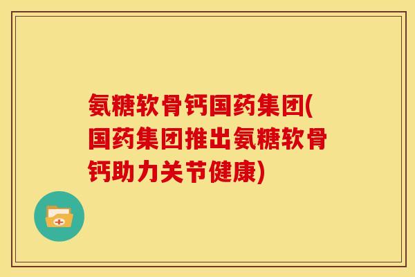 氨糖软骨钙国药集团(国药集团推出氨糖软骨钙助力关节健康)