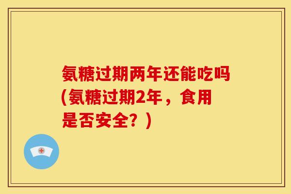氨糖过期两年还能吃吗(氨糖过期2年，食用是否安全？)-第1张图片-关节骑士