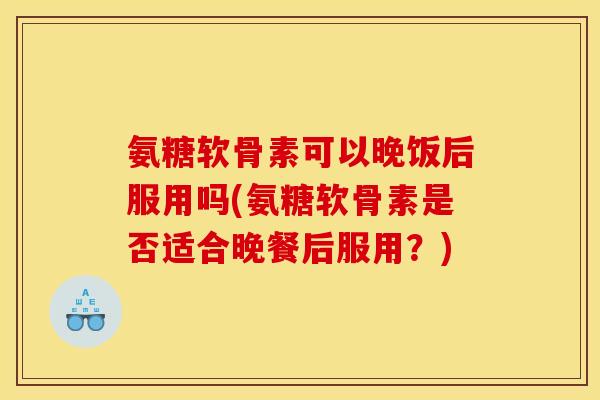 氨糖软骨素可以晚饭后服用吗(氨糖软骨素是否适合晚餐后服用？)