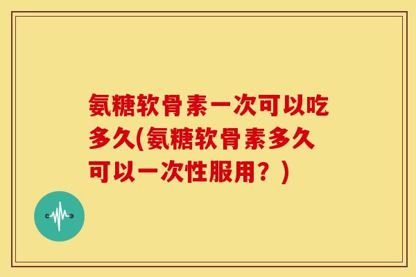 氨糖软骨素一次可以吃多久(氨糖软骨素多久可以一次性服用?)-第1张图片-关节骑士 氨糖软骨素一次可以吃多久(氨糖软骨素多久可以一次性服用?)-第1张图片-关节骑士