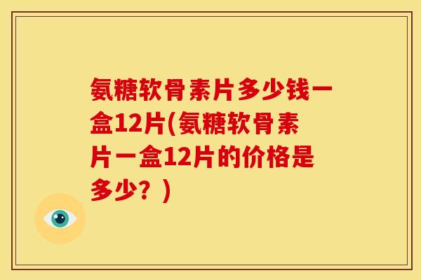 氨糖软骨素片多少钱一盒12片(氨糖软骨素片一盒12片的价格是多少？)
