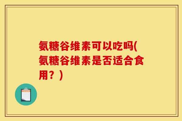 氨糖谷维素可以吃吗(氨糖谷维素是否适合食用？)