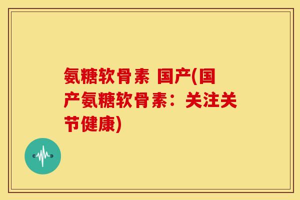 氨糖软骨素 国产(国产氨糖软骨素：关注关节健康)