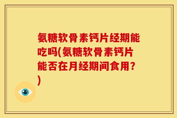 氨糖软骨素钙片经期能吃吗(氨糖软骨素钙片能否在月经期间食用？)
