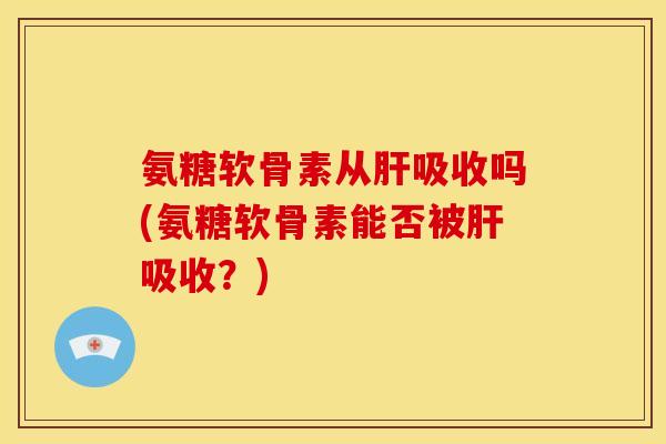 氨糖软骨素从肝吸收吗(氨糖软骨素能否被肝吸收？)-第1张图片-关节骑士
