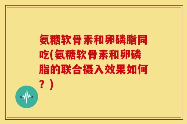 氨糖软骨素和卵磷脂同吃(氨糖软骨素和卵磷脂的联合摄入效果如何？)-第1张图片-关节骑士