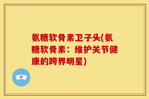 氨糖软骨素卫子头(氨糖软骨素：维护关节健康的跨界明星)