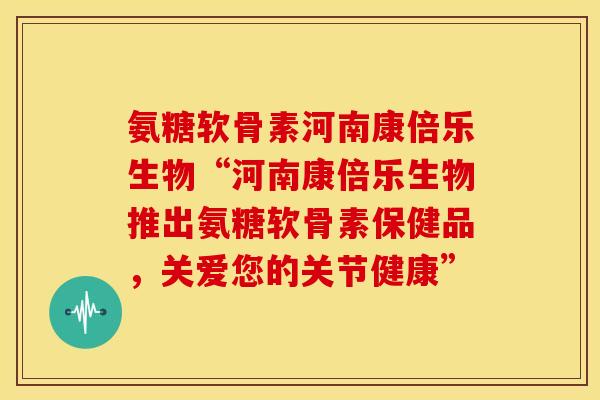 氨糖软骨素河南康倍乐生物“河南康倍乐生物推出氨糖软骨素保健品，关爱您的关节健康”