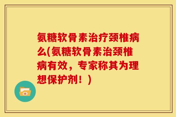氨糖软骨素治疗颈椎病么(氨糖软骨素治颈椎病有效，专家称其为理想保护剂！)
