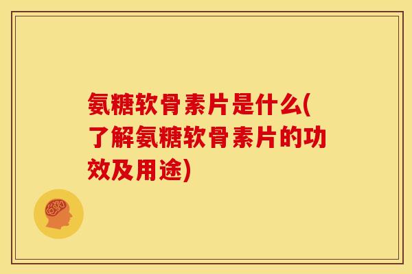氨糖软骨素片是什么(了解氨糖软骨素片的功效及用途)