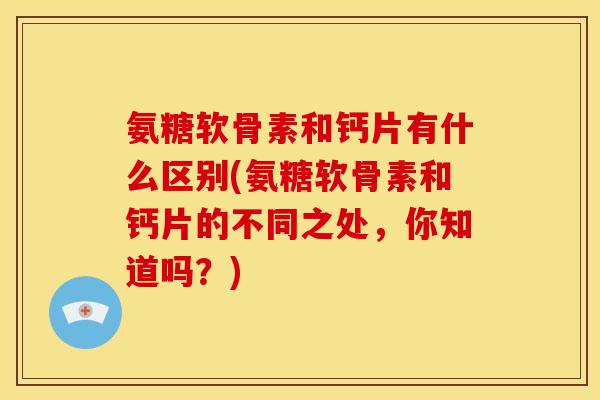 氨糖软骨素和钙片有什么区别(氨糖软骨素和钙片的不同之处，你知道吗？)