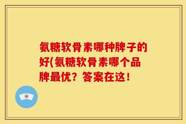 氨糖软骨素哪种牌子的好(氨糖软骨素哪个品牌最优？答案在这！