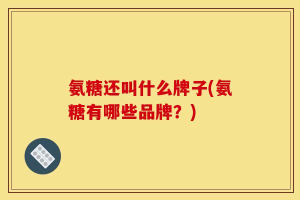 氨糖还叫什么牌子(氨糖有哪些品牌？)