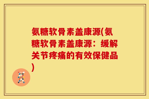 氨糖软骨素盖康源(氨糖软骨素盖康源：缓解关节疼痛的有效保健品)