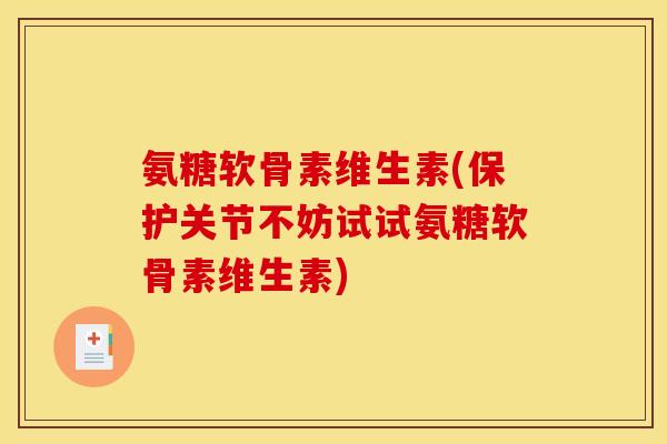 氨糖软骨素维生素(保护关节不妨试试氨糖软骨素维生素)