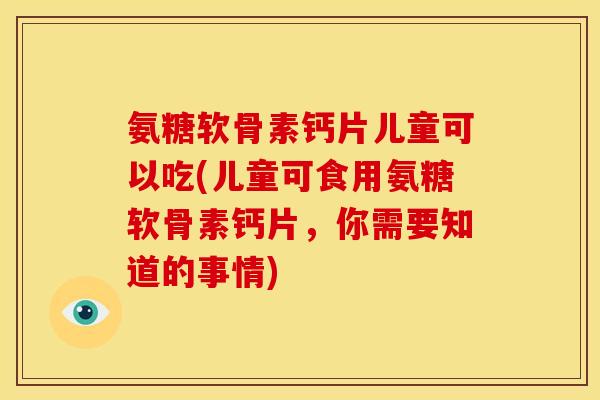 氨糖软骨素钙片儿童可以吃(儿童可食用氨糖软骨素钙片，你需要知道的事情)