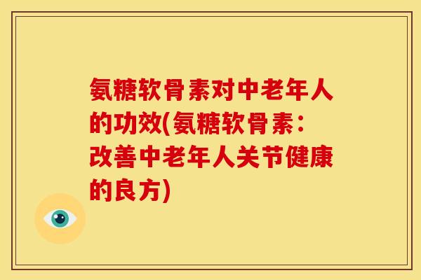 氨糖软骨素对中老年人的功效(氨糖软骨素：改善中老年人关节健康的良方)