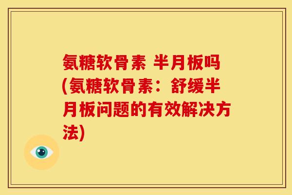 氨糖软骨素 半月板吗(氨糖软骨素：舒缓半月板问题的有效解决方法)