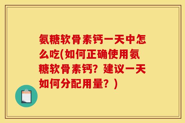氨糖软骨素钙一天中怎么吃(如何正确使用氨糖软骨素钙？建议一天如何分配用量？)