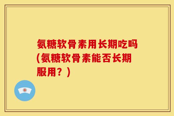 氨糖软骨素用长期吃吗(氨糖软骨素能否长期服用？)