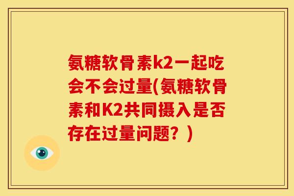 氨糖软骨素k2一起吃会不会过量(氨糖软骨素和K2共同摄入是否存在过量问题？)