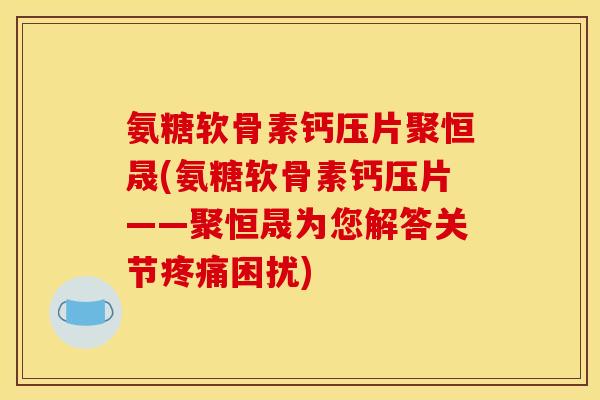 氨糖软骨素钙压片聚恒晟(氨糖软骨素钙压片——聚恒晟为您解答关节疼痛困扰)