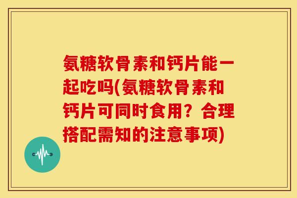 氨糖软骨素和钙片能一起吃吗(氨糖软骨素和钙片可同时食用？合理搭配需知的注意事项)